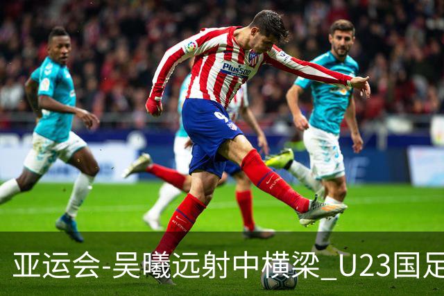 亚运会-吴曦远射中横梁 U23国足0-0憾平伊朗暂列次席
